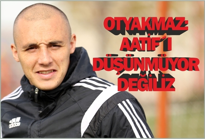 OTYAKMAZ: ?AATİF´I DÜŞÜNMÜYOR DEĞİLİZ?