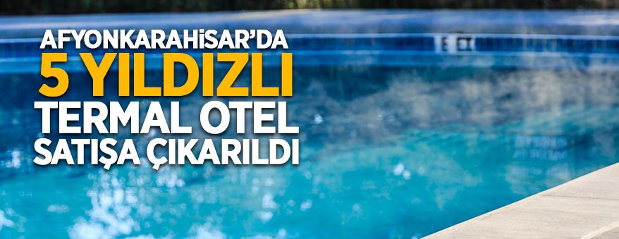 Afyonkarahisar'da 5 yıldızlı termal otel satışa çıkarıldı