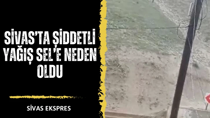 Sivas’ta Şiddetli Yağış Sel’e Neden Oldu