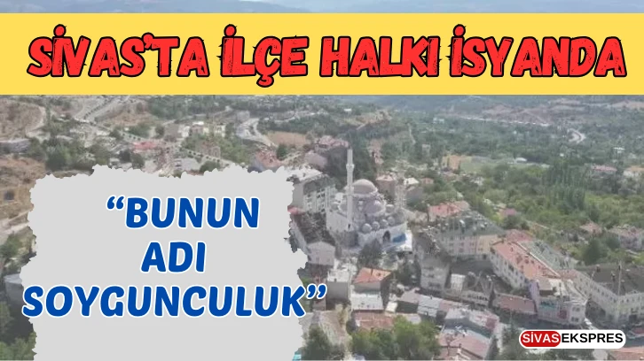 Sivas’ta İlçe Halkı İsyanda: “ Bunun Adı Soygunculuk’’