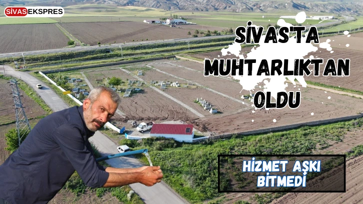 Sivas'ta Muhtarlıktan Oldu, Hizmet Aşkı Bitmedi