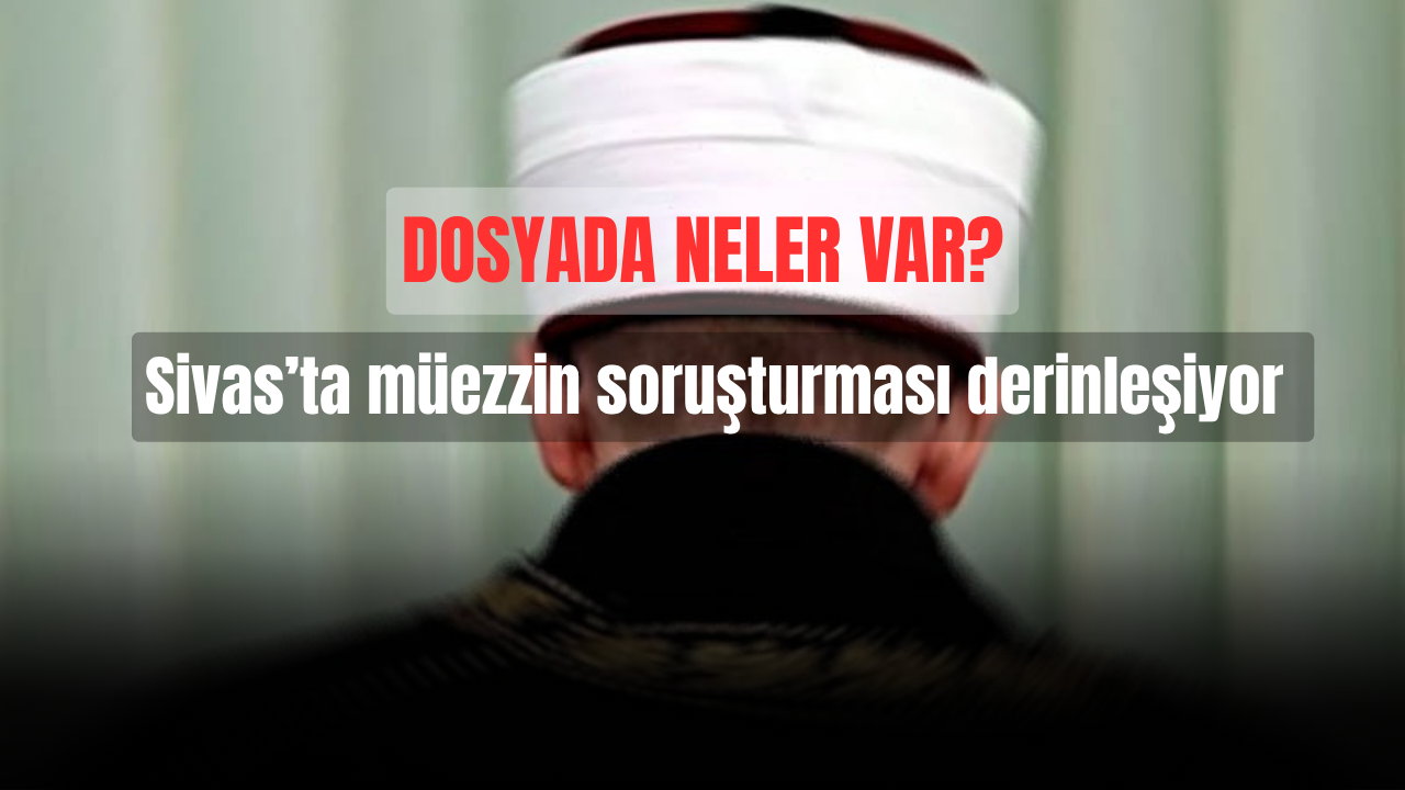 Sivas’ta müezzin soruşturması derinleşiyor: Dosyada neler var?