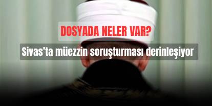Sivas’ta müezzin soruşturması derinleşiyor: Dosyada neler var?