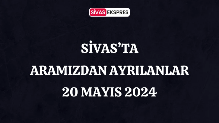 Sivas'ta Aramızdan Ayrılanlar – 20 Mayıs 2024