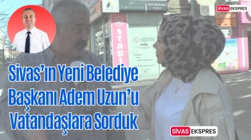 Sivas’ın Yeni Belediye Başkanı Adem Uzun'u Vatandaşlara Sorduk